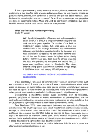 É isso o que acontece quando, ao lermos um texto, ficamos preocupados em saber
exatamente o que significa cada uma das palavras do texto, ou seja, ficamos presos às
palavras individualmente, sem considerar o contexto em que elas estão inseridas. Está
lembrado de uma situação parecida com essa? Se você nunca passou por isso, proponho
que tente ler esse trecho do texto Music and Mind, de acordo com o modelo de que estou
falando, tentando decifrar cada uma ou muitas de suas palavras:
When the Sea Saved Humanity ( Preview )
Curtis W. Marean
With the global population of humans currently approaching
seven billion, it is difficult to imagine that Homo sapiens was
once an endangered species. Yet studies of the DNA of
modern-day people indicate that, once upon a time, our
ancestors did in fact undergo a dramatic population decline.
Although scientists lack a precise timeline for the origin and
near extinction of our species, we can surmise from the fossil
record that our forebears arose throughout Africa shortly
before 195,000 years ago. Back then the climate was mild
and food was plentiful; life was good. But around 195,000
years ago, conditions began to deteriorate. The planet
entered a long glacial stage known as Marine Isotope Stage
6 (MIS6) that lasted until roughly 123,000 years ago.
http://www.scientificamerican.com/article.cfm?id=when-the-sea-
saved-humanity
O que aconteceu? Por acaso, ao terminar de ler, você nem se lembrava mais qual
era o assunto do texto? É isso o que acontece! É esse o resultado de uma leitura muito
presa em tradução, em querer saber o que cada palavra significa. Uma leitura em que não
são lidas as figuras, o título do texto, os subtítulos; uma leitura em que não procuramos
saber quem é o autor do texto, onde ele foi publicado, quando foi publicado, etc.
Considerando a importância desses outros elementos, além do lingüístico,
portanto, propôs-se na literatura o modelo descendente ou psicolingüístico, que se
contrapõe ao modelo acima, porque dá uma ênfase muito grande ao leitor, cuja tarefa é a
de (re)construir o significado do texto a partir de seu conhecimento prévio.
Para Goodman (1973), esse processo é visto como um jogo psicolingüístico de
adivinhações e não envolve apenas o input visual, mas também informações não visuais,
ou seja, o conhecimento prévio que o leitor possui. De acordo com o autor, o leitor
proficiente não é aquele que identifica todas as palavras do texto, mas aquele que é
capaz de selecionar as melhores pistas para, então, levantar hipóteses que sejam
corretas desde a primeira leitura. Assim, ao interagir com as informações do texto, o leitor
é capaz de antecipar o significado do que deverá encontrar.
Vamos ver como isso funciona na prática. Leia esse título de texto e pense em
algumas informações relacionadas a ele:
8
 