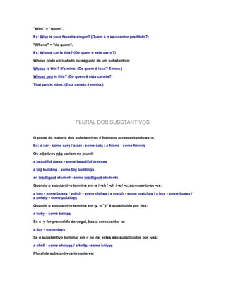 "Who" = "quem".

Ex: Who is your favorite singer? (Quem é o seu cantor predileto?)

"Whose" = "de quem".

Ex: Whose car is this? (De quem é este carro?)

Whose pode vir isolado ou seguido de um substantivo:

Whose is this? It's mine. (De quem é isso? É meu.)

Whose pen is this? (De quem é esta caneta?)

That pen is mine. (Esta caneta é minha.)




                         PLURAL DOS SUBSTANTIVOS

O plural da maioria dos substantivos é formado acrescentando-se -s.

Ex: a car - some cars / a cat - some cats / a friend - some friends

Os adjetivos não variam no plural:

a beautiful dress - some beautiful dresses

a big building - some big buildings

an intelligent student - some intelligent students

Quando o substantivo termina em -s / -sh / -ch / -x / -o, acrescenta-se -es:

a bus - some buses / a dish - some dishes / a match - some matches / a box - some boxes /
a potato - some potatoes

Quando o substantivo termina em -y, o "y" é substituido por -ies:

a baby - some babies

Se o -y for precedido de vogal, basta acrescentar -s:

a day - some days

Se o substantivo terminar em -f ou -fe, estes são substituídos por -ves:

a shelf - some shelves / a knife - some knives

Plural de substantivos irregulares:
 