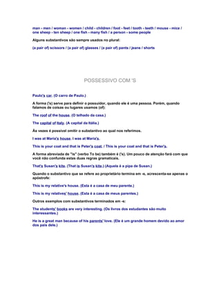man - men / woman - women / child - children / foot - feet / tooth - teeth / mouse - mice /
one sheep - ten sheep / one fish - many fish / a person - some people

Alguns substantivos são sempre usados no plural:

(a pair of) scissors / (a pair of) glasses / (a pair of) pants / jeans / shorts




                                  POSSESSIVO COM 'S

Paulo's car. (O carro de Paulo.)

A forma ('s) serve para definir o possuidor, quando ele é uma pessoa. Porém, quando
falamos de coisas ou lugares usamos (of):

The roof of the house. (O telhado da casa.)

The capital of Italy. (A capital da Itália.)

Às vezes é possível omitir o substantivo ao qual nos referimos.

I was at Maria's house. I was at Maria's.

This is your coat and that is Peter's coat. / This is your coat and that is Peter's.

A forma abreviada de "is" (verbo To be) também é ('s). Um pouco de atenção fará com que
você não confunda estas duas regras gramaticais.

That's Susan's kite. (That is Susan's kite.) (Aquela é a pipa de Susan.)

Quando o substantivo que se refere ao proprietário termina em -s, acrescenta-se apenas o
apóstrofe:

This is my relative's house. (Esta é a casa de meu parente.)

This is my relatives' house. (Esta é a casa de meus parentes.)

Outros exemplos com substantivos terminados em -s:

The students' books are very interesting. (Os livros dos estudantes são muito
interessantes.)

He is a great man because of his parents' love. (Ele é um grande homem devido ao amor
dos pais dele.)
 