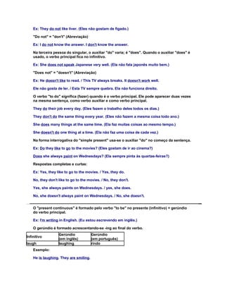 Ex: They do not like liver. (Eles não gostam de fígado.)

    "Do not" = "don't" (Abreviação)

    Ex: I do not know the answer. I don't know the answer.

    Na terceira pessoa do singular, o auxiliar "do" varia; é "does". Quando o auxiliar "does" é
    usado, o verbo principal fica no infinitivo.

    Ex: She does not speak Japanese very well. (Ela não fala japonês muito bem.)

    "Does not" = "doesn't" (Abreviação)

    Ex: He doesn't like to read. / This TV always breaks. It doesn't work well.

    Ele não gosta de ler. / Esta TV sempre quebra. Ela não funciona direito.

    O verbo "to do" significa (fazer) quando é o verbo principal. Ele pode aparecer duas vezes
    na mesma sentença, como verbo auxiliar e como verbo principal.

    They do their job every day. (Eles fazem o trabalho deles todos os dias.)

    They don't do the same thing every year. (Eles não fazem a mesma coisa todo ano.)

    She does many things at the same time. (Ela faz muitas coisas ao mesmo tempo.)

    She doesn't do one thing at a time. (Ela não faz uma coisa de cada vez.)

    Na forma interrogativa do "simple present" usa-se o auxiliar "do" no começo da sentença.

    Ex: Do they like to go to the movies? (Eles gostam de ir ao cinema?)

    Does she always paint on Wednesdays? (Ela sempre pinta às quartas-feiras?)

    Respostas completas e curtas:

    Ex: Yes, they like to go to the movies. / Yes, they do.

    No, they don't like to go to the movies. / No, they don't.

    Yes, she always paints on Wednesdays. / yes, she does.

    No, she doesn't always paint on Wednesdays. / No, she doesn't.


    O "present continuous" é formado pelo verbo "to be" no presente (infinitivo) + gerúndio
    do verbo principal.

    Ex: I'm writing in English. (Eu estou escrevendo em inglês.)

    O gerúndio é formado acrescentando-se -ing ao final do verbo.
                   Gerúndio             Gerúndio
Infinitivo
                   (em inglês)          (em português)
laugh              laughing             rindo
    Exemplo:

    He is laughing. They are smiling.
 