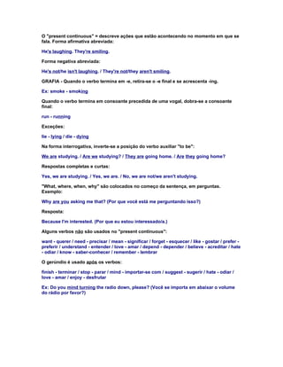 O "present continuous" = descreve ações que estão acontecendo no momento em que se
fala. Forma afirmativa abreviada:

He's laughing. They're smiling.

Forma negativa abreviada:

He's not/he isn't laughing. / They're not/they aren't smiling.

GRAFIA - Quando o verbo termina em -e, retira-se o -e final e se acrescenta -ing.

Ex: smoke - smoking

Quando o verbo termina em consoante precedida de uma vogal, dobra-se a consoante
final:

run - running

Exceções:

lie - lying / die - dying

Na forma interrogativa, inverte-se a posição do verbo auxiliar "to be":

We are studying. / Are we studying? / They are going home. / Are they going home?

Respostas completas e curtas:

Yes, we are studying. / Yes, we are. / No, we are not/we aren't studying.

"What, where, when, why" são colocados no começo da sentença, em perguntas.
Exemplo:

Why are you asking me that? (Por que você está me perguntando isso?)

Resposta:

Because I'm interested. (Por que eu estou interessado/a.)

Alguns verbos não são usados no "present continuous":

want - querer / need - precisar / mean - significar / forget - esquecer / like - gostar / prefer -
preferir / understand - entender / love - amar / depend - depender / believe - acreditar / hate
- odiar / know - saber-conhecer / remember - lembrar

O gerúndio é usado após os verbos:

finish - terminar / stop - parar / mind - importar-se com / suggest - sugerir / hate - odiar /
love - amar / enjoy - desfrutar

Ex: Do you mind turning the radio down, please? (Você se importa em abaixar o volume
do rádio por favor?)
 