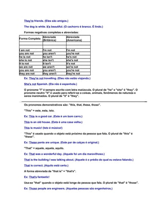 They're friends. (Eles são amigos.)

   The dog is white. It's beautiful. (O cachorro é branco. É lindo.)

   Formas negativas completas e abreviadas:
                   Abreviada          Abreviada
Forma Completa
                   (Britânica)        (Americana)


I am not           I'm not            I'm not
you are not        you aren't         you're not
he is not          he isn't           he's not
she is not         she isn't          she's not
it is not          it isn't           it's not
we are not         we aren't          we're not
you are not        you aren't         you're not
they are not       they aren't        they're not
   Ex: They're not travelling. (Eles não estão viajando.)

   She's not Spanish. (Ela não é espanhola.)

   O pronome "I" é sempre escrito com letra maiúscula. O plural de "he" e "she" é "they". O
   pronome neutro "it" é usado para referir-se a coisas, animais, fenômenos da natureza e
   seres inanimados. O plural de "it" é "they".


   Os pronomes demonstrativos são: "this, that, these, those".

   "This" = este, esta, isto.

   Ex: This is a good car. (Este é um bom carro.)

   This is an old house. (Esta é uma casa velha.)

   This is music! (Isto é música!)

   "This" é usado quando o objeto está próximo da pessoa que fala. O plural de "this" é
   "these".

   Ex: These pants are unique. (Este par de calças é original.)

   "That" = aquele, aquela, aquilo.

   Ex: That was a wonderful day. (Aquele foi um dia maravilhoso.)

   That is the building I was talking about. (Aquele é o prédio do qual eu estava falando.)

   That is correct. (Aquilo está certo.)

   A forma abreviada de "that is" = "that's".

   Ex: That's fantastic!

   Usa-se "that" quando o objeto está longe da pessoa que fala. O plural de "that" é "those".

   Ex: Those people are engineers. (Aquelas pessoas são engenheiros.)
 