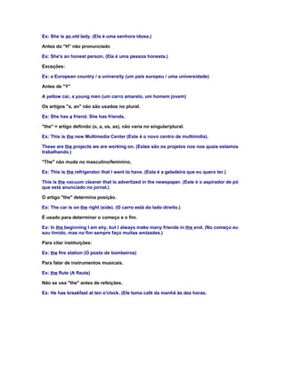 Ex: She is an old lady. (Ela é uma senhora idosa.)

Antes do "H" não pronunciado

Ex: She's an honest person. (Ela é uma pessoa honesta.)

Exceções:

Ex: a European country / a university (um país europeu / uma universidade)

Antes de "Y"

A yellow car, a young men (um carro amarelo, um homem jovem)

Os artigos "a, an" não são usados no plural.

Ex: She has a friend. She has friends.

"the" = artigo definido (o, a, os, as), não varia no singular/plural.

Ex: This is the new Multimedia Center (Este é o novo centro de multimídia).

These are the projects we are working on. (Estes são os projetos nos nos quais estamos
trabalhando.)

"The" não muda no masculino/feminino.

Ex: This is the refrigerator that I want to have. (Esta é a geladeira que eu quero ter.)

This is the vacuum cleaner that is advertized in the newspaper. (Este é o aspirador de pó
que está anunciado no jornal.)

O artigo "the" determina posição.

Ex: The car is on the right (side). (O carro está do lado direito.)

É usado para determinar o começo e o fim.

Ex: In the beginning I am shy, but I always make many friends in the end. (No começo eu
sou tímido, mas no fim sempre faço muitas amizades.)

Para citar instituições:

Ex: the fire station (O posto de bombeiros)

Para falar de instrumentos musicais.

Ex: the flute (A flauta)

Não se usa "the" antes de refeições.

Ex: He has breakfast at ten o'clock. (Ele toma café da manhã às dez horas.
 