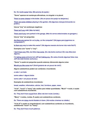 Ex: He needs some help. (Ele precisa de ajuda.)

"Some" aparece em sentenças afirmativas, no singular e no plural:

There is some cheese in the larder. (Há um pouco de queijo na despensa.)

There are some children playing in the garden. (Há algumas crianças brincando no
jardim.)

Usa-se "any" em sentenças negativas:

There isn't any milk! (Não há leite!)

There aren't any cars parked in the garage. (Não há carros estacionados na garagem.)

Usa-se "any" em perguntas:

Are there any games for us to play, on the computer? (Há jogos para jogarmos no
computador?)

Is there any way to make this easier? (Há alguma maneira de tornar isto mais fácil?)

Exemplos com "some" e "any":

I don't have any CDs, but Alice has some. (Eu não tenho nenhum CD, mas Alice tem
alguns.)

I'm taking some pictures but Jeff isn't taking any. (Eu estou tirando algumas fotos mas
Jeff não está tirando nenhuma.)

"Some" é usado em perguntas quando estamos oferecendo alguma coisa:

Would you like some tea? (Você gostaria de um pouco de chá?)

Alguns substantivos podem ser contáveis e incontáveis:

a cake = um bolo

some cakes = alguns bolos

some cake = um pouco de bolo

Exemplos de substantivos incontáveis:

bread, weather, information, advice, hair, furniture, paper, news.

"A lot", "much" e "many" são usados para relatar quantidades. "Much" = muito, é usado
com substantivos incontáveis.

Ex: They don't have much food. (Eles não tem muita comida.)

"Many" = muitos, muitas. É usado com substantivos contáveis.

Ex: There are many movie theaters in town. (Há muitos cinemas na cidade.)

"A lot of" é usado no singular/plural, com substantivos contáveis ou incontáveis,
substituindo "much" ou "many".

Ex: They don't have much patience.
 