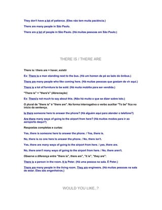 They don't have a lot of patience. (Eles não tem muita paciência.)

There are many people in São Paulo.

There are a lot of people in São Paulo. (Há muitas pessoas em São Paulo.)




                               THERE IS / THERE ARE

There is / there are = haver, existir

Ex: There is a man standing next to the bus. (Há um homen de pé ao lado do ônibus.)

There are many people who like coming here. (Há muitas pessoas que gostam de vir aqui.)

There is a lot of furniture to be sold. (Há muita mobília para ser vendida.)

"There is" = "there's" (Abreviação)

Ex: There's not much to say about this. (Não há muito o que se dizer sobre isto.)

O plural de "there is" é "there are". Na forma interrogativa o verbo auxiliar "To be" fica no
início da sentença.

Is there someone here to answer the phone? (Há alguém aqui para atender o telefone?)

Are there many ways of going to the airport from here? (Há muitos modos para ir ao
aeroporto daqui?)

Respostas completas e curtas:

Yes, there is someone here to answer the phone. / Yes, there is.

No, there is no one here to answer the phone. / No, there isn't.

Yes, there are many ways of going to the airport from here. / yes, there are.

No, there aren't many ways of going to the airport from here. / No, there aren't.

Observe a diferença entre "there is", there are", "it is", "they are":

There is a person in the room. It is Peter. (Há uma pessoa na sala. É Peter.)

There are many people in the living room. They are engineers. (Há muitas pessoas na sala
de estar. Eles são engenheiros.)




                                 WOULD YOU LIKE..?
 