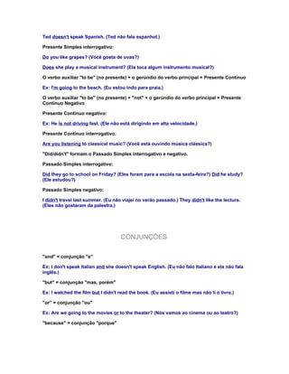 Ted doesn't speak Spanish. (Ted não fala espanhol.)

Presente Simples interrogativo:

Do you like grapes? (Você gosta de uvas?)

Does she play a musical instrument? (Ela toca algum instrumento musical?)

O verbo auxiliar "to be" (no presente) + o gerúndio do verbo principal = Presente Contínuo

Ex: I'm going to the beach. (Eu estou indo para praia.)

O verbo auxiliar "to be" (no presente) + "not" + o gerúndio do verbo principal = Presente
Contínuo Negativo

Presente Contínuo negativo:

Ex: He is not driving fast. (Ele não está dirigindo em alta velocidade.)

Presente Contínuo interrogativo:

Are you listening to classical music? (Você está ouvindo música clássica?)

"Did/didn't" formam o Passado Simples interrogativo e negativo.

Passado Simples interrogativo:

Did they go to school on Friday? (Eles foram para a escola na sexta-feira?) Did he study?
(Ele estudou?)

Passado Simples negativo:

I didn't travel last summer. (Eu não viajei no verão passado.) They didn't like the lecture.
(Eles não gostaram da palestra.)




                                     CONJUNÇÕES

"and" = conjunção "e"

Ex: I don't speak Italian and she doesn't speak English. (Eu não falo Italiano e ela não fala
inglês.)

"but" = conjunção "mas, porém"

Ex: I watched the film but I didn't read the book. (Eu assisti o filme mas não li o livro.)

"or" = conjunção "ou"

Ex: Are we going to the movies or to the theater? (Nós vamos ao cinema ou ao teatro?)

"because" = conjunção "porque"
 