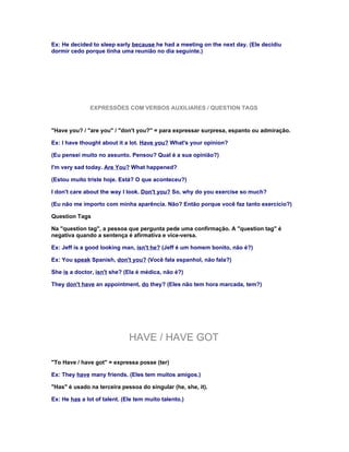 Ex: He decided to sleep early because he had a meeting on the next day. (Ele decidiu
dormir cedo porque tinha uma reunião no dia seguinte.)




               EXPRESSÕES COM VERBOS AUXILIARES / QUESTION TAGS


"Have you? / "are you" / "don't you?" = para expressar surpresa, espanto ou admiração.

Ex: I have thought about it a lot. Have you? What's your opinion?

(Eu pensei muito no assunto. Pensou? Qual é a sua opinião?)

I'm very sad today. Are You? What happened?

(Estou muito triste hoje. Está? O que aconteceu?)

I don't care about the way I look. Don't you? So, why do you exercise so much?

(Eu não me importo com minha aparência. Não? Então porque você faz tanto exercício?)

Question Tags

Na "question tag", a pessoa que pergunta pede uma confirmação. A "question tag" é
negativa quando a sentença é afirmativa e vice-versa.

Ex: Jeff is a good looking man, isn't he? (Jeff é um homem bonito, não é?)

Ex: You speak Spanish, don't you? (Você fala espanhol, não fala?)

She is a doctor, isn't she? (Ela é médica, não é?)

They don't have an appointment, do they? (Eles não tem hora marcada, tem?)




                              HAVE / HAVE GOT

"To Have / have got" = expressa posse (ter)

Ex: They have many friends. (Eles tem muitos amigos.)

"Has" é usado na terceira pessoa do singular (he, she, it).

Ex: He has a lot of talent. (Ele tem muito talento.)
 