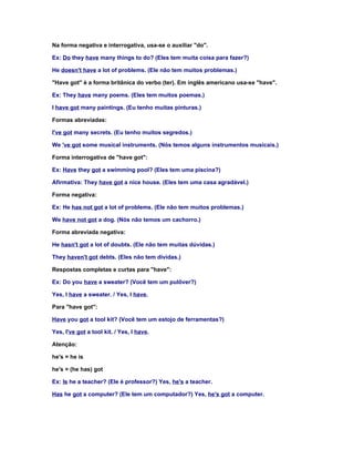 Na forma negativa e interrogativa, usa-se o auxiliar "do".

Ex: Do they have many things to do? (Eles tem muita coisa para fazer?)

He doesn't have a lot of problems. (Ele não tem muitos problemas.)

"Have got" é a forma britânica do verbo (ter). Em inglês americano usa-se "have".

Ex: They have many poems. (Eles tem muitos poemas.)

I have got many paintings. (Eu tenho muitas pinturas.)

Formas abreviadas:

I've got many secrets. (Eu tenho muitos segredos.)

We 've got some musical instruments. (Nós temos alguns instrumentos musicais.)

Forma interrogativa de "have got":

Ex: Have they got a swimming pool? (Eles tem uma piscina?)

Afirmativa: They have got a nice house. (Eles tem uma casa agradável.)

Forma negativa:

Ex: He has not got a lot of problems. (Ele não tem muitos problemas.)

We have not got a dog. (Nós não temos um cachorro.)

Forma abreviada negativa:

He hasn't got a lot of doubts. (Ele não tem muitas dúvidas.)

They haven't got debts. (Eles não tem dívidas.)

Respostas completas e curtas para "have":

Ex: Do you have a sweater? (Você tem um pulôver?)

Yes, I have a sweater. / Yes, I have.

Para "have got":

Have you got a tool kit? (Você tem um estojo de ferramentas?)

Yes, I've got a tool kit. / Yes, I have.

Atenção:

he's = he is

he's = (he has) got

Ex: Is he a teacher? (Ele é professor?) Yes, he's a teacher.

Has he got a computer? (Ele tem um computador?) Yes, he's got a computer.
 