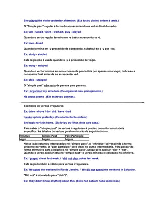 She played the violin yesterday afternoon. (Ela tocou violino ontem à tarde.)

    O "Simple past" regular é formado acrescentando-se -ed ao final do verbo.

    Ex: talk - talked / work - worked / play - played

    Quando o verbo regular termina em -e basta acrescentar o -d.

    Ex: love - loved

    Quando termina em -y precedido de consoante, substitui-se o -y por -ied.

    Ex: study - studied

    Esta regra não é usada quando o -y é precedido de vogal.

    Ex: enjoy - enjoyed

    Quando o verbo termina em uma consoante precedida por apenas uma vogal, dobra-se a
    consoante final antes de se acrescentar -ed.

    Ex: stop - stopped

    O "simple past" não varia de pessoa para pessoa.

    Ex: I organized my schedule. (Eu organizei meu planejamento.)

    He wrote poems . (Ele escreveu poemas).


    Exemplos de verbos irregulares:

    Ex: drive - drove / do - did / have - had

    I woke up late yesterday. (Eu acordei tarde ontem.)

    She took her kids home. (Ela levou os filhos dela para casa.)

    Para saber o "simple past" de verbos irregulares é preciso consultar uma tabela
    específica. As tabelas de verbos geralmente são da seguinte forma:
Infinitive         Simple Past         Past Participle
begin              began               begun
    Nesta lição estamos interessados no "simple past", o "infinitive" corresponde à forma
    presente do verbo. O "past participle" será visto no curso intermediário. Para passar da
    forma afirmativa para a negativa no "simple past", utiliza-se o auxiliar "did" + "not".
    Quando o verbo auxiliar está no "simple past" o verbo principal é colocado no infinitivo.

    Ex: I played chess last week. / I did not play poker last week.

    Esta regra também é válida para verbos irregulares.

    Ex: We spent the weekend in Rio de Janeiro. / We did not spend the weekend in Salvador.

    "Did not" é abreviado para "didn't".

    Ex: They didn't know anything about this. (Eles não sabiam nada sobre isso.)
 
