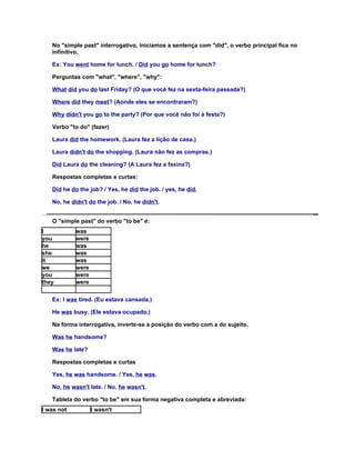 No "simple past" interrogativo, iniciamos a sentença com "did", o verbo principal fica no
   infinitivo.

   Ex: You went home for lunch. / Did you go home for lunch?

   Perguntas com "what", "where", "why":

   What did you do last Friday? (O que você fez na sexta-feira passada?)

   Where did they meet? (Aonde eles se encontraram?)

   Why didn't you go to the party? (Por que você não foi à festa?)

   Verbo "to do" (fazer)

   Laura did the homework. (Laura fez a lição de casa.)

   Laura didn't do the shopping. (Laura não fez as compras.)

   Did Laura do the cleaning? (A Laura fez a faxina?)

   Respostas completas e curtas:

   Did he do the job? / Yes, he did the job. / yes, he did.

   No, he didn't do the job. / No, he didn't.


   O "simple past" do verbo "to be" é:
I           was
you         were
he          was
she         was
it          was
we          were
you         were
they        were


   Ex: I was tired. (Eu estava cansada.)

   He was busy. (Ele estava ocupado.)

   Na forma interrogativa, inverte-se a posição do verbo com a do sujeito.

   Was he handsome?

   Was he late?

   Respostas completas e curtas

   Yes, he was handsome. / Yes, he was.

   No, he wasn't late. / No, he wasn't.

   Tablela do verbo "to be" em sua forma negativa completa e abreviada:
I was not          I wasn't
 