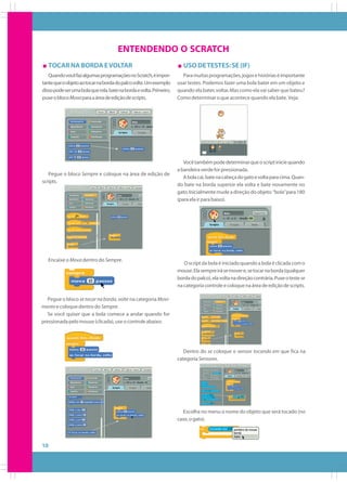 ENTENDENDO O SCRATCH
TOCAR NA BORDA E VOLTAR
Quando você faz algumas programações no Scratch, é importante que o objeto ao tocar na borda do palco volte. Um exemplo
disso pode ser uma bola que rola, bate na borda e volta. Primeiro,
puxe o bloco Mova para a área de edição de scripts.

Pegue o bloco Sempre e coloque na área de edição de
scripts.

Encaixe o Mova dentro do Sempre.

USO DE TESTES: SE (IF)
Para muitas programações, jogos e histórias é importante
usar testes. Podemos fazer uma bola bater em um objeto e
quando ela bater, voltar. Mas como ela vai saber que bateu?
Como determinar o que acontece quando ela bate. Veja:

Você também pode determinar que o script inicie quando
a bandeira verde for pressionada.
A bola cai, bate na cabeça do gato e volta para cima. Quando bate na borda superior ela volta e bate novamente no
gato. Inicialmente mude a direção do objeto “bola” para 180
(para ela ir para baixo).

O script da bola é iniciado quando a bola é clicada com o
mouse. Ela sempre irá se mover e, se tocar na borda (qualquer
borda do palco), ela volta na direção contrária. Puxe o teste se
na categoria controle e coloque na área de edição de scripts.

Pegue o bloco se tocar na borda, volte na categoria Movimento e coloque dentro do Sempre.
Se você quiser que a bola comece a andar quando for
pressionada pelo mouse (clicada), use o controle abaixo:

Dentro do se coloque o sensor tocando em que fica na
categoria Sensores.

Escolha no menu o nome do objeto que será tocado (no
caso, o gato).

10

 