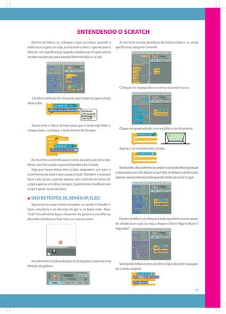ENTENDENDO O SCRATCH
Dentro do bloco se, coloque o que acontece quando a
bola tocar o gato, ou seja, acrescente o bloco aponte para a
direção. Isto significa que quando a bola tocar no gato, ela irá
mudar sua direção para aquela determinada no script.

Acrescente na área de edição de scripts o bloco se, senão
que fica na categoria Controle.

Coloque no espaço do se o sensor tocando na cor .
Escolha a direção (0) cima pois após bater no gato a bola
deve subir.

Acrescente o bloco Sempre para que o teste seja feito o
tempo todo, e coloque o teste dentro do Sempre.

Clique no quadrado da cor e escolha a cor da goleira.

Agora a cor no teste está correta.
Acrescente o controle para o início da execução do script.
Neste caso foi usado o quando bandeira for clicada.
Veja que foram feitos dois scripts separados: um para o
movimento da bola e outro para o teste. Também é possível
fazer tudo junto, usando apenas um controle de início do
script e apenas um bloco Sempre. Experimente modificar este
script e gerar novas versões.

Você pode colocar dentro do senão o comando Mova para que
a bola ande caso não toque no gol. Mas se deixar o senão vazio,
apenas não acontecerá nada quando a bola não tocar no gol.

USO DE TESTES: SE, SENÃO (IF, ELSE)
Agora vamos usar o teste completo: se, senão. O desafio é
fazer uma bola ir na direção do gol e, se bater nele, dizer
“Gol!” Inicialmente faça o desenho da goleira e escolha ou
desenhe a bola para ficar mais ou menos assim:

Inicialmente, mude a direção da bola para 0, para ela ir na
direção da goleira.

Dentro do bloco se coloque a ação que deve ocorrer quando a bola tocar o gol, ou seja, coloque o bloco “diga Gol! por 2
segundos”
.

Você pode editar o texto do bloco Diga clicando e apagando o texto original.

11

 