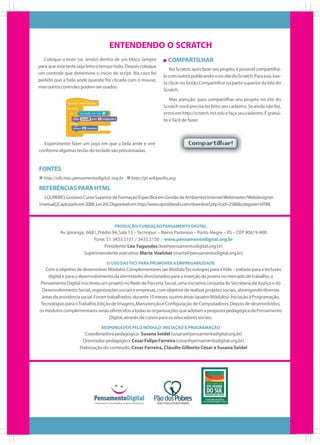 ENTENDENDO O SCRATCH
Coloque o teste (se, senão) dentro de um bloco Sempre
para que este teste seja feito o tempo todo. Depois coloque
um controle que determine o início do script. No caso foi
pedido que a bola ande quando for clicada com o mouse,
mas outros controles podem ser usados.

COMPARTILHAR
No Scratch, após fazer seu projeto, é possível compartilhálo com outros publicando-o no site do Scratch. Para isso, basta clicar no botão Compartilhar na parte superior da tela do
Scratch.
Mas atenção: para compartilhar seu projeto no site do
Scratch você precisa ter feito seu cadastro. Se ainda não fez,
entre em http://scratch.mit.edu e faça seu cadastro. É gratuito e fácil de fazer.

Experimente fazer um jogo em que a bola ande e vire
conforme algumas teclas do teclado são pressionadas.

FONTES
http://oficinas.pensamentodigital. org.br

http://pt.wikipedia.org

REFERÊNCIAS PARA HTML
LOUREIRO, Gustavo. Curso Superior de Formação Específica em Gestão de Ambientes Internet Webmaster/Webdesigner
[manual].[Capturado em 2008 jun 20]. Disponível em: http://www.apostilando.com/download.php?cod=2586&categoria=HTML

PRODUÇÃO: FUNDAÇÃO PENSAMENTO DIGITAL

Av. Ipiranga, 6681, Prédio 94, Sala 13 – Tecnopuc – Bairro Partenon – Porto Alegre – RS – CEP 90619-900
Fone: 51 3433.5151 / 3433.5150 – www.pensamentodigital.org.br
Presidente: Léa Fagundes (lea@pensamentodigital.org.br)
Superintendente executiva: Marta Voelcker (marta@pensamentodigital.org.br)
O USO DAS TICS PARA PROMOVER A EMPREGABILIDADE

Com o objetivo de desenvolver Módulos Complementares (ao Módulo Tecnologias para a Vida – voltado para a inclusão
digital e para o desenvolvimento da identidade) direcionados para a inserção de jovens no mercado de trabalho, a
Pensamento Digital inscreveu um projeto no Rede de Parceria Social, uma iniciativa conjunta da Secretaria da Justiça e do
Desenvolvimento Social, organizações sociais e empresas, com objetivo de realizar projetos sociais, abrangendo diversas
áreas da assistência social. Foram trabalhados, durante 10 meses, quatro áreas (quatro Módulos): Iniciação à Programação,
Tecnologias para o Trabalho, Edição de Imagens, Manutenção e Configuração de Computadores. Depois de desenvolvidos,
os módulos complementares serão oferecidos a todas as organizações que adotam a proposta pedagógica da Pensamento
Digital, através de cursos para os educadores sociais.
RESPONSÁVEIS PELO MÓDULO INICIAÇÃO À PROGRAMAÇÃO

Coordenadora pedagógica: Susana Seidel (susana@pensamentodigital.org.br)
Orientador pedagógico: Cesar Felipe Ferreira (cesar@pensamentodigital.org.br)
Elaboração do conteúdo: Cesar Ferreira, Cláudio Gilberto César e Susana Seidel

 