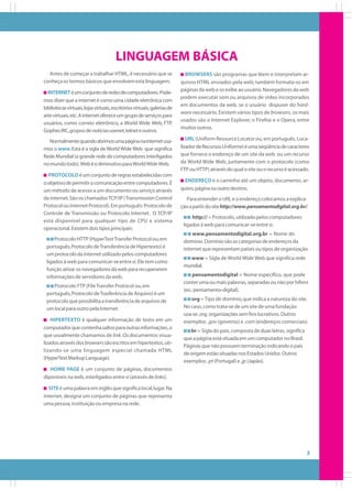 LINGUAGEM BÁSICA
Antes de começar a trabalhar HTML, é necessário que se
conheça os termos básicos que envolvem esta linguagem.
INTERNET é um conjunto de redes de computadores. Podemos dizer que a internet é como uma cidade eletrônica com
bibliotecas virtuais, lojas virtuais, escritórios virtuais, galerias de
arte virtuais, etc. A internet oferece um grupo de serviços para
usuários, como correio eletrônico, a World Wide Web, FTP,
Gopher, IRC, grupos de notícias usenet, telnet e outros.
Normalmente quando abrimos uma página na internet usamos o www. Esta é a sigla de World Wide Web que significa
Rede Mundial (a grande rede de computadores interligados
no mundo todo). Web é o diminutivo para World Wide Web.
PROTOCOLO é um conjunto de regras estabelecidas com
o objetivo de permitir a comunicação entre computadores. É
um método de acesso a um documento ou serviço através
da internet. São os chamados TCP/IP (Transmission Control
Protocol ou Internet Protocol). Em português: Protocolo de
Controle de Transmissão ou Protocolo Internet. O TCP/IP
está disponível para qualquer tipo de CPU e sistema
operacional. Existem dois tipos principais:
Protocolo HTTP (HyperText Transfer Protocol ou, em
português, Protocolo de Transferência de Hipertexto) é
um protocolo da internet utilizado pelos computadores
ligados à web para comunicar-se entre si. Ele tem como
função ativar os navegadores da web para recuperarem
informações de servidores da web.
Protocolo FTP (File Transfer Protocol ou, em
português, Protocolo de Trasferência de Arquivo) é um
protocolo que possibilita a transferência de arquivos de
um local para outro pela Internet.
HIPERTEXTO é qualquer informação de texto em um
computador que contenha saltos para outras informações, o
que usualmente chamamos de link. Os documentos visualizados através dos browsers são escritos em hipertextos, utilizando-se uma linguagem especial chamada HTML
(HyperText Markup Language).

BROWSERS são programas que lêem e interpretam arquivos HTML enviados pela web, também formata-os em
páginas da web e os exibe ao usuário. Navegadores da web
podem executar som ou arquivos de vídeo incorporados
em documentos da web, se o usuário dispuser do hardware necessário. Existem vários tipos de browsers, os mais
usados são o Internet Explorer, o Firefox e o Opera, entre
muitos outros.
URL (Uniform Resource Locator ou, em português, Localizador de Recursos Uniforme) é uma seqüência de caracteres
que fornece o endereço de um site da web ou um recurso
da World Wide Web, juntamente com o protocolo (como
FTP ou HTTP) através do qual o site ou o recurso é acessado.
ENDEREÇO é o caminho até um objeto, documento, arquivo, página ou outro destino.
Para entender o URL e o endereço colocamos a explicação a partir do site http://www.pensamentodigital.org.br/.
http:// = Protocolo, utilizado pelos computadores
ligados à web para comunicar-se entre si.
www.pensamentodigital.org.br = Nome do
domínio. Domínio são as categorias de endereços da
internet que representam países ou tipos de organização.
www = Sigla de World Wide Web que significa rede
mundial.
pensamentodigital = Nome específico, que pode
conter uma ou mais palavras, separadas ou não por hífens
(ex.: pensamento-digital).
org = Tipo de domínio, que indica a natureza do site.
No caso, como trata-se de um site de uma fundação
usa-se .org, organizações sem fins lucrativos. Outros
exemplos: .gov (governo) e .com (endereços comerciais).
br = Sigla do país, composta de duas letras, significa
que a página está situada em um computador no Brasil.
Páginas que não possuem terminação indicando o país
de origem estão situadas nos Estados Unidos. Outros
exemplos: .pt (Portugal) e .jp (Japão).

HOME PAGE é um conjunto de páginas, documentos
diponíveis na web, interligados entre si (através de links).
SITE é uma palavra em inglês que significa local, lugar. Na
internet, designa um conjunto de páginas que representa
uma pessoa, instituição ou empresa na rede.

3

 