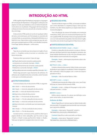 INTRODUÇÃO AO HTML
HTML significa HyperText Markup Language ou Linguagem
de Formatação de Hipertexto. É a linguagem usada para criar
páginas na web, que estabelece como um determinado elemento deve ser visualizado. A linguagem de formatação de
exibição de textos funciona através de comandos conhecidos como tags.
O documento HTML pode ser escrito em qualquer editor
de texto, como texto puro, sem formatação ou caracteres de
controle. Pode-se usar, portanto, o Notepad do Windows ou o
Kedit do Linux. Hoje existem vários programas que são próprios para a programação em HTML, como Mozilla Composer,
Front Page, Aptana, Notepad++, entre outros.

TAGS
Tags são os comandos que são sempre em inglês e ficam
entre <>. O padrão correto é escrever os comandos com
letras minúsculas.
Podemos dizer que existem 3 tipos de tags:
Tag de abertura de comando: usada quando
começamos um comando. Exemplo: <html>
Tag de fechamento de comando: usada quando
finalizamos o comando. Exemplo: </html>
Tag solteira:estes são comandos específicos.Exemplo:<br/>
Muitas tags possuem o que chamamos de atributos. Os
atributos são complementos dos comandos, seriam funções
a mais que os comandos possuem.

ESTRUTURA BÁSICA
A estrutura básica de um documento HTML é a seguinte:
<html> => Início do documento
<head> => Início do cabeçalho do documento

REGRAS DO HTML
Quando se fala em regras no HTML, os iniciantes acreditam
que o tema abordado é a seqüência lógica. Claro que isto
também, mas além desta seqüência, as regras tratam das estruturas das páginas.
Para a fiscalização do sistema foi fundada uma instituição
norteadora, a W3C, que é um consórcio de empresas que criaram o padrão HTML. No site http://www.w3.org é possível verificar se um site está dentro do padrão. Este site está em inglês,
mas existe uma versão em português em http://www.w3c.br/

PARTES BÁSICAS DO HTML
CABEÇALHO DA PÁGINA (<head>...</head>)

Contém o cabeçalho do documento, ou seja as informações que não fazem parte do corpo da página e, portanto, não
serão exibidas diretamente no site, mas, por exemplo, será o
título exibido na barra de títulos do navegador.
Exemplo: <head>...informações importantes sobre o documento...</head>
TÍTULO (<title>...</title>)

Contém o título do documento. Exibe o título como nome
da janela em que a página é visualizada. O título é obrigatório.
Não confunda o título da página com o nome do arquivo
gravado em disco.
Exemplo: <title>Escola de Fábrica</title>
SCRIPT (<script>...</script>)

É utilizado para inserção de código script, como Java Script,
VB Script, etc, dentro do documento HTML.
Exemplo: <script>...código em linguagem script conhecida pelo browser...</script>

<title> => Início do título do documento
Aqui entra o título do documento
</title> => Fim do título do documento
</head> => Fim do cabeçalho do documento

META (<meta>)

Define valores especiais. Os valores são definidos como
pares name/value, ou seja nome/valor.
Atributos de Meta

<body> => Início do conteúdo do documento
Aqui entra todo o conteúdo que será exposto pelo
browser

Name: Especifica um nome ao qual um determinado valor
será associado. O navegador precisa entender esse nome para
que a tag tenha utilidade.

</body> => Fim do conteúdo do documento
</html> => Fim do documento
Se observarmos a estrutura acima, podemos dizer que a
página divide-se entre cabeçalho, que fica entre as tags
<head> e </head> e corpo, que fica entre <body> e </body>.
Tudo que vai aparecer na página deve estar em corpo.

4

Exemplo: <meta name="keywords" content =
“INFORMÁTICA, EDUCAÇÃO, APRENDIZADO">
Content: Especifica o valor associado a um Name.
Exemplo: <meta name="keywords" content=
"INFORMÁTICA, EDUCAÇÃO, APRENDIZADO">

 