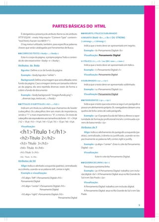 PARTES BÁSICAS DO HTML
É obrigatória a presença do atributo Name ou do atributo
HTTP-EQUIV. <meta http-equiv="Content-Type" content=
"text/html; charset=iso-8859-1">
O tag meta é utilizado, também, para especificar palavras
chaves que serão catalogadas por Ferramentas de Busca.

NEGRITO, ITÁLICO E SUBLINHADO
NEGRITO (Bold <b>...</b>) OU STRONG

(<strong>...</strong>)
Indica que o texto deve ser apresentado em negrito.
Exemplo: <b>Pensamento Digital</b>

CORPO DO TEXTO (<body>...</body>)

Este é o corpo da página, a própria página.Todo o conteúdo do site estará entre <body> e </body>.
Atributos de Body

Visualização: Pensamento Digital
ITÁLICO (<i>...</i> ) ou EM (<em>...</em>)

Indica que o texto deve ser apresentado em itálico.

Bgcolor: Define a cor de fundo da página

Exemplo: <i>Pensamento Digital</i>

Exemplo: <body bgcolor="white">

Visualização: Pensamento Digital

Background: Define uma imagem que será utilizada como
fundo da página. Caso a imagem tenha um tamanho inferior
ao da página, ela será repetida diversas vezes de forma a
cobrir o fundo do documento
Exemplo: <body background="images/fundo.png">
...diversas tags, textos etc...</body>
TÍTULOS E SUBTÍTULOS (<hX>...</hX>)

Indicam um título ou subtítulo que chamamos de header
(cabeçalho). Os cabeçalhos têm seis níveis de importância,
sendo o "1" o mais importante e o "6", o menos. Os níveis de
cabeçalho são equivalentes aos tamanhos da fonte – h1 = 24 pt
/ h2 = 18 pt / h3 = 14 pt / h4 =12 pt / h5 = 10 pt / h6 = 8 pt.
Visualização:

<h1>Título 1</h1>
<h2>Título 2</h2>
<h3> Título 3</h3>
<h4> Título 4</h4>
<h5>Título 5</h5>
<h6> Título 6</h6>

Atributos de hX
Align: Indica o alinhado a esquerda (padrão), centralizado
ou à direita, usando-se as palavras left, center e right.
Exemplo e visualização:
<h5 align="left">Pensamento Digital</h5>
Pensamento Digital
<h5 align="center">Pensamento Digital</h5>
Pensamento Digital
<h5 align="right">Pensamento Digital</h5>
Pensamento Digital

SUBLINHADO (<u>...</u>)

Indica que o texto deve ser apresentado sublinhado.
Exemplo: <u>Pensamento Digital</u>
Visualização: Pensamento Digital
PARÁGRAFOS (<p>...</p>)

Indica que o texto que esta entre as tags é um parágrafo e
possui um alinhamento próprio. Os navegadores deixam uma
quebra de linha antes de cada parágrafo.
Exemplo: <p>O projeto Escola de Fábrica oferece a oportunidade de formação profissional inicial e continuada a jovens de baixa renda.</p>
Atributos de P
Align: Indica o alinhamento do parágrafo a esquerda (padrão), centralizado, à direita ou justificado, usando-se respectivamente as palavras left, center, right e justify.
Exemplo: <p align="center">Este é o site da Pensamento
Digital. </p>
Visualização:
Este é o site da Pensamento Digital.
QUEBRA DE LINHA (<br/>)

Passa para a próxima linha
Exemplo: <p>A Pensamento Digital trabalha com inclusão digital.<br/> A Pensamento Digital atua no Rio Grande do
Sul e em São Paulo.</p>
Visualização:
A Pensamento Digital trabalha com inclusão digital.
A Pensamento Digital atua no Rio Grande do Sul e em São
Paulo.

5

 