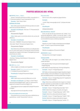 PARTES BÁSICAS DO HTML
FONTES (<font>...</font>)

Existem 7 tamanhos de fonte em HTML, numeradas de 1 a
7. O tamanho padrão é 3 que é equivalente a 12 pt.
Exemplo: <font>Texto</font>
Atributos de Fonte
Size: Indica qual o tamanho de fonte que deve ser usado
dentro de sua área de influência.
Exemplo e visualização: <font size="3">Pensamento Digital</font>

Pensamento Digital
Color: Indica qual a cor da fonte dentro de sua área de
influência.
Exemplo e visualização:
<font color= "#000000">Pensamento Digital</font>
<font color="black">Pensamento Digital</font>

Pensamento Digital
Face: Determina a fonte (tipo de letra) a ser utilizada. Deve
ter um nome entre aspas ou uma lista de nomes de fontes
separados por vírgula e entre aspas. O navegador procurará
estas fontes em ordem.

Para outros sites

Deve-se usar a URL completa da página destino.
Exemplo:
<a href="http://www.google.com.br">Link para site externo</a>
Visualização:
Link para site externo
LINK ESPECIAL: "MAILTO"

Existe um tipo de link que chamamos de "mailto:". Se o
protocolo utilizado for "mailto:", ao invés de "http://", o link
abrirá uma janela especial para que se possa enviar um e-mail
(correio eletrônico) para o endereço específico.
Exemplo:
Mande um<a href="mailto:contato@pensamentodigital.
org.br" >e-mail</a>para a Pensamento Digital.
Visualização:
Mande um e-mail para a Pensamento Digital.
IMAGENS (<img>)

Esta tag insere uma imagem na página.

Exemplo e visualização:
<font face="Verdana, Arial, Helvetica">Pensamento
Digital</font>

Pensamento Digital
LINK (<a>...</a>)

Indica a região a ser tratada como hyperlink
Exemplo: <a href="http://www.pensamentodigital. org.
br">Fundação Pensamento Digital</a>
Visualização: Fundação Pensamento Digital
Atributos de A

HREF: Define que sua área de influência é um link.
Exemplo e visualização: <p> Clique <a href="http://
www.pensamentodigital.org.br">aqui</a> para acessar a
página da Fundação Pensamento Digital.</p>
Clique aqui para acessar a página da Fundação Pensamento Digital.
Veja algumas formas de especificar um link:

Atributos de IMG

SRC: Indica a URL da imagem a ser exibida. Podem ser
usados dois tipos:
URL absoluto (http://www.pensamentodigital.org.br/
images/log.png)
URL relativo (/images/logo.png). Esta tag é obrigatória.
Exemplo: <img src="/images/logo.png">
ALT: Indica um texto associado à imagem.Quando a imagem
não for exibida, o texto será exibido em seu lugar. O texto também será exibido quando o cursor ficar parado sobre a imagem.
Exemplo: <img src="/images/logo.png" alt="Logotipo da
Fundação Pensamento Digital">
Align: Determina o alinhamento da imagem em relação
ao texto existente na mesma linha. Os valores válidos são
"TOP", "MIDDLE", "BOTTOM", "LEFT" e "RIGHT".
Exemplo: <img src="/images/logo.png" align="top">
Width: Determina a largura, em pixels, da imagem.
Exemplo: <img src="/images/logo.png " width="100">

Para outras páginas de um mesmo site

Height: Determina a altura da borda da imagem.

O local precisa ter um nome. Este nome é definido da seguinte forma: <a href="#nome.html">Link</a>

Exemplo: <img src="/images/logo.png " height="100">
Border: Determina a largura da borda da imagem.
Exemplo: <img src="/images/logo.png " border="2">

6

 