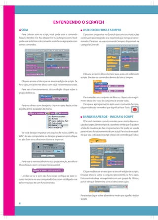 ENTENDENDO O SCRATCH
SOM
Para colocar som no script, você pode usar o comando
Toque o tambor. Ele fica disponível na categoria som. Você
pode usar este bloco de comando sozinho ou agrupado com
outros comandos.

USO DO CONTROLE SEMPRE
É possível programar no Scratch que uma ou mais ações
continuem acontecendo e se repetindo por tempo indeterminado. Para isso se usa o comando Sempre, disponível na
categoria Controle.

Clique e arraste o bloco Sempre para a área de edição de
scripts. Encaixe os comandos dentro do bloco Sempre.
Clique e arraste o bloco para a área de edição de scripts. Se
for o caso, encaixe este bloco com os já existentes no script.
Para ver o funcionamento, dê um duplo clique sobre o
grupo de blocos.

Para escolher o som desejado, clique na seta destacada e
escolha entre as opções do menu.

Para arrastar um conjunto de blocos, clique sobre o primeiro bloco (no topo do conjunto) e arraste tudo.
Para parar a programação, após usar o comando Sempre,
clique no botão vermelho que significa Parar Tudo.

BANDEIRA VERDE – INICIAR O SCRIPT

Se você desejar importar um arquivo de música (MP3 ou
WAV) do seu computador ou desejar gravar um som, clique
na aba Som e escolha entre Gravar e Importar.

O Scratch também possui controles para o início da execução dos scripts. Um exemplo é a bandeira verde que fica sobre
a tela de visualização das programações. Ela pode ser usada
para iniciar o funcionamento de um script. Para isso é necessário que seja colocado no script o bloco de controle que indica:

Para usar o som escolhido na sua programação, escolha o
bloco Toque o som e encaixe no seu script.

Lembre-se: se o som não funcionar, verifique se este recurso funciona no seu computador (se o som está ligado e se
existem caixas de som funcionando).

Clique no bloco e arraste para a área de edição de scripts.
Encaixe o bloco sobre o conjunto já existente, se for o caso.
Este controle deve ser o primeiro em um grupo de blocos,
pois é ele que determina o início desta execução.

Para testar, clique sobre a bandeira verde que significa Iniciar
Scripts.

8

 