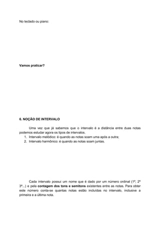 No teclado ou piano:
Vamos praticar?
6. NOÇÃO DE INTERVALO
Uma vez que já sabemos que o intervalo é a distância entre duas notas
podemos estudar agora os tipos de intervalos.
1. Intervalo melódico: é quando as notas soam uma após a outra;
2. Intervalo harmônico: é quando as notas soam juntas.
Cada intervalo possui um nome que é dado por um número ordinal (1ª, 2ª
3ª...) e pela ​contagem dos tons e semitons existentes entre as notas. Para obter
este número conta-se quantas notas estão incluídas no intervalo, inclusive a
primeira e a última nota.
 