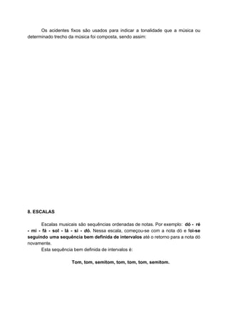 Os acidentes fixos são usados para indicar a tonalidade que a música ou
determinado trecho da música foi composta, sendo assim:
8. ESCALAS
Escalas musicais são sequências ordenadas de ​notas​. Por exemplo: ​dó - ré
- mi - fá - sol - lá - si - ​dó. ​Nessa escala, começou-se com a nota dó e f​oi-se
seguindo uma sequência bem definida de intervalos até o retorno para a nota dó
novamente.
Esta sequência bem definida de intervalos é:
T​om​, tom, semitom, tom, tom, tom, semitom.
 