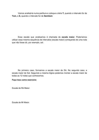 Vamos analisá-la numa partitura e coloque a letra ​T, quando o intervalo for de
Tom,​ e​ S,​ quando o intervalo for de ​Semitom​:
Essa escala que analisamos é chamada de ​escala maior​. Poderíamos
utilizar essa mesma sequência de intervalos (escala maior) começando de uma nota
que não fosse dó, por exemplo, sol.
No primeiro caso, formamos a escala maior de Dó. No segundo caso, a
escala maior de Sol. Seguindo a mesma lógica podemos montar a escala maior de
todas as 12 notas que conhecemos.
Faça isso como exercício:
Escala de Ré Maior:
Escala de Mi Maior:
 