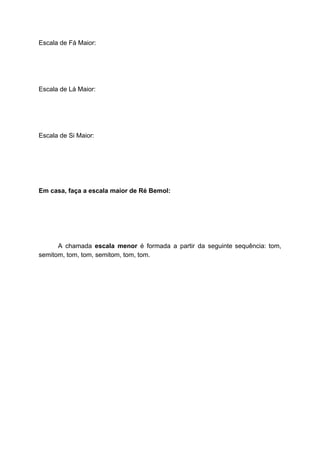 Escala de Fá Maior:
Escala de Lá Maior:
Escala de Si Maior:
Em casa, faça a escala maior de Ré Bemol:
A chamada ​escala menor é formada a partir da seguinte sequência: tom,
semitom, tom, tom, semitom, tom, tom.
 