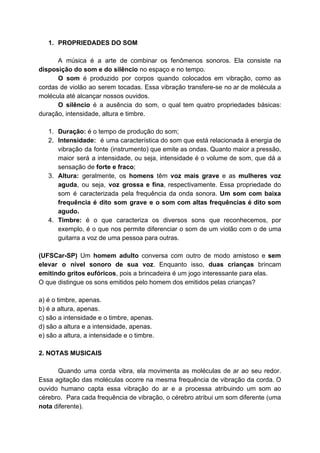 1. PROPRIEDADES DO SOM
A música é a arte de combinar os fenômenos sonoros. Ela consiste na
disposição do som e do silêncio​ no espaço e no tempo.
O som é produzido por corpos quando colocados em vibração, como as
cordas de violão ao serem tocadas. Essa vibração transfere-se no ar de molécula a
molécula até alcançar nossos ouvidos.
O silêncio é a ausência do som, o qual tem quatro propriedades básicas:
duração, intensidade, altura e timbre.
1. Duração:​ é o tempo de produção do som;
2. Intensidade: é uma característica do som que está relacionada à ​energia de
vibração da fonte (instrumento) que emite as ​ondas​. Quanto maior a pressão,
maior será a ​intensidade​, ou seja, intensidade é o volume de som, que dá a
sensação de​ forte e fraco​;
3. Altura: ​geralmente, os ​homens têm ​voz mais grave e as ​mulheres voz
aguda​, ou seja, ​voz grossa e fina​, respectivamente. Essa propriedade do
som é caracterizada pela frequência da onda sonora. ​Um ​som com baixa
frequência é dito ​som grave e o som com altas ​frequências é dito ​som
agudo​.
4. Timbre: é o que caracteriza os diversos sons que reconhecemos, por
exemplo, é o que nos permite diferenciar o som de um violão com o de uma
guitarra a voz de uma pessoa para outras.
(UFSCar-SP) ​Um ​homem adulto conversa com outro de modo amistoso e ​sem
elevar o nível sonoro de sua voz​. Enquanto isso, ​duas crianças brincam
emitindo gritos eufóricos​, pois a brincadeira é um jogo interessante para elas.
O que distingue os sons emitidos pelo homem dos emitidos pelas crianças?
a) é o timbre, apenas.
b) é a altura, apenas.
c) são a intensidade e o timbre, apenas.
d) são a altura e a intensidade, apenas.
e) são a altura, a intensidade e o timbre.
2. NOTAS MUSICAIS
Quando uma corda vibra, ela movimenta as moléculas de ar ao seu redor.
Essa agitação das moléculas ocorre na mesma frequência de vibração da corda. O
ouvido humano capta essa vibração do ar e a processa atribuindo um som ao
cérebro. Para cada frequência de vibração, o cérebro atribui um som diferente (uma
nota​ diferente).
 