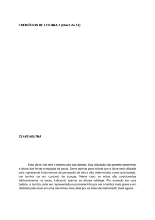 EXERCÍCIOS DE LEITURA 3 (Clave de Fá)
CLAVE NEUTRA
Esta clave não tem o mesmo uso das demais. Sua utilização não permite determinar
a altura das linhas e espaços da pauta. Serve apenas para indicar que a clave será utilizada
para representar ​instrumentos de percussão de ​altura não determinada, como uma ​bateria​,
um ​tambor ou um conjunto de ​congas​. Neste caso as notas são posicionadas
arbitrariamente na pauta, indicando apenas as alturas relativas. Por exemplo em uma
bateria, o ​bumbo pode ser representado na primeira linha por ser o tambor mais grave e um
chimbal pode estar em uma das linhas mais altas por se tratar de instrumento mais agudo.
 