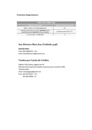 Sua Diretora Mary Kay (Unidade 4748)
Danielle Brito
Fone: (81) 96648776 – Tim
Email: daniellebrito.mk@hotmail.com

Vendas por Cartão de Crédito
PagPop: http://www. pagpop.com.br
Representante Pag Pop (condições exclusivas para consultoras MK)
Tássia Brandão
Email: tassiapagpop@gmail.com
Fone: (81) 95716597 – Tim
(81) 88715808 – Oi

 