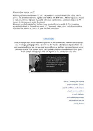 Como aplicar injeção em Z?
Puxar a pele aproximadamente 2,5 a 3,5 cm para baixo ou lateralmente com o lado ulna da
mão, a fim de administrar uma injeção com técnica em Z (Z-track). Manter a posição até que
o medicamento seja injetado (figura 5). Introduzir rapidamente a agulha em ângulo de 90°
dentro do músculo, com a mão dominante.
Durante a introdução da agulha o bisel deve estar lateralizado ou no sentido da fibra muscular e
perpendicular à pele ou formando um ângulo 90º. Pois quando o bisel estiver vertical ou contrário a
fibra muscular aumenta as chances de lesão das fibras musculares
Orientação
Cuide de seu paciente assim como você gostaria de ser cuidado, eles estão ali sentindo algo ,
seja psicólogo, palhaço,piadista , respeite sua dor mesmo sabendo que algumas vezes ele
precisa so atenção que não em sua casa, nossos idosos ou qualquer outro precisam do nosso
carinho e atenção. Não tenham medo, raiva quando precisar dar um banho no leito , passa
talco, tenham amor porque pode ser alguém de sua família que você ama.
Mas se é para ser fã de alguém,
prefiro ser fã dos soldados
da Polícia Militar, dos bombeiros,
de enfermeiros e médicos,
os quais dedicam e
arriscam diariamente suas
preciosas vidas por nós.
Autora: florence
 