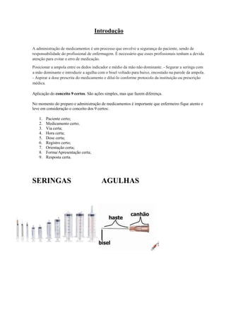 Introdução
A administração de medicamentos é um processo que envolve a segurança do paciente, sendo de
responsabilidade do profissional de enfermagem. É necessário que esses profissionais tenham a devida
atenção para evitar o erro de medicação.
Posicionar a ampola entre os dedos indicador e médio da mão não dominante. - Segurar a seringa com
a mão dominante e introduzir a agulha com o bisel voltado para baixo, encostado na parede da ampola.
- Aspirar a dose prescrita do medicamento e diluí-lo conforme protocolo da instituição ou prescrição
médica.
Aplicação do conceito 9 certos. São ações simples, mas que fazem diferença.
No momento do preparo e administração de medicamentos é importante que enfermeiro fique atento e
leve em consideração o conceito dos 9 certos:
1. Paciente certo;
2. Medicamento certo;
3. Via certa;
4. Hora certa;
5. Dose certa;
6. Registro certo;
7. Orientação certa;
8. Forma/Apresentação certa;
9. Resposta certa.
SERINGAS AGULHAS
 