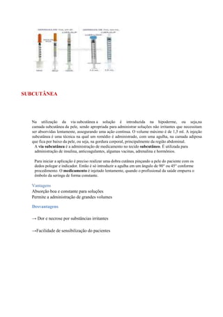 SUBCUTÂNEA
Na utilização da via subcutânea a solução é introduzida na hipoderme, ou seja,na
camada subcutânea da pele, sendo apropriada para administrar soluções não irritantes que necessitam
ser absorvidas lentamente, assegurando uma ação contínua. O volume máximo é de 1,5 ml. A injeção
subcutânea é uma técnica na qual um remédio é administrado, com uma agulha, na camada adiposa
que fica por baixo da pele, ou seja, na gordura corporal, principalmente da região abdominal.
A via subcutânea é a administração de medicamento no tecido subcutâneo. É utilizada para
administração de insulina, anticoagulantes, algumas vacinas, adrenalina e hormônios.
Para iniciar a aplicação é preciso realizar uma dobra cutânea pinçando a pele do paciente com os
dedos polegar e indicador. Então é só introduzir a agulha em um ângulo de 90° ou 45° conforme
procedimento. O medicamento é injetado lentamente, quando o profissional da saúde empurra o
êmbolo da seringa de forma constante.
Vantagens
Absorção boa e constante para soluções
Permite a administração de grandes volumes
Desvantagens
→ Dor e necrose por substâncias irritantes
→Facilidade de sensibilização do pacientes
 