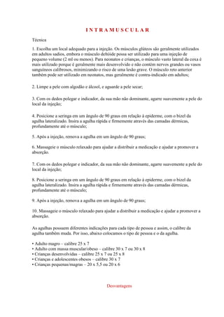 I N T R A M U S C U L A R
Técnica
1. Escolha um local adequado para a injeção. Os músculos glúteos são geralmente utilizados
em adultos sadios, embora o músculo deltóide possa ser utilizado para uma injeção de
pequeno volume (2 ml ou menos). Para neonatos e crianças, o músculo vasto lateral da coxa é
mais utilizado porque é geralmente mais desenvolvido e não contém nervos grandes ou vasos
sanguíneos calibrosos, minimizando o risco de uma lesão grave. O músculo reto anterior
também pode ser utilizado em neonatos, mas geralmente é contra-indicado em adultos;
2. Limpe a pele com algodão e álcool, e aguarde a pele secar;
3. Com os dedos polegar e indicador, da sua mão não dominante, agarre suavemente a pele do
local da injeção;
4. Posicione a seringa em um ângulo de 90 graus em relação à epiderme, com o bizel da
agulha lateralizado. Insira a agulha rápida e firmemente através das camadas dérmicas,
profundamente até o músculo;
5. Após a injeção, remova a agulha em um ângulo de 90 graus;
6. Massageie o músculo relaxado para ajudar a distribuir a medicação e ajudar a promover a
absorção.
7. Com os dedos polegar e indicador, da sua mão não dominante, agarre suavemente a pele do
local da injeção;
8. Posicione a seringa em um ângulo de 90 graus em relação à epiderme, com o bizel da
agulha lateralizado. Insira a agulha rápida e firmemente através das camadas dérmicas,
profundamente até o músculo;
9. Após a injeção, remova a agulha em um ângulo de 90 graus;
10. Massageie o músculo relaxado para ajudar a distribuir a medicação e ajudar a promover a
absorção.
As agulhas possuem diferentes indicações para cada tipo de pessoa e assim, o calibre da
agulha também muda. Por isso, abaixo colocamos o tipo de pessoa e o da agulha.
• Adulto magro – calibre 25 x 7
• Adulto com massa muscular/obeso – calibre 30 x 7 ou 30 x 8
• Crianças desenvolvidas – calibre 25 x 7 ou 25 x 8
• Crianças e adolescentes obesos – calibre 30 x 7
• Crianças pequenas/magras – 20 x 5,5 ou 20 x 6
Desvantagens
 