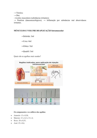 → Técnica;
→ Dor;
→Lesões musculares (substâncias irritantes);
→ Paralisia (danosneurológicos); → Inflamação por substâncias mal absorvidasou
irritantes.
MÚSCULOS E VOLUME DEAPLICAÇÃO Intramuscular
→Deltóide: 3ml
→Coxa: 4ml
→Glúteo: 5ml
→Quadril: 5ml
Quais são as agulhas mais usadas?
Os componentes e os calibres das agulhas
 Amarelo: 13 x 0,30;
 Marrom: 13 x 4,5 e 13 x 4;
 Roxo: 20 x 0,55;
 Azul: 25 x 0,6;
 
