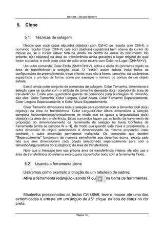 INKSCAPE - USUARIO INICIANTE
Página: 14
5. Clone
5.1. Técnicas de colagem
Depois que você copia algum(s) objeto(s) com Ctrl+C ou recorta com Ctrl+X, o
comando regular Colar (Ctrl+V) cola o(s) objeto(s) copiado(s) bem abaixo do cursor do
mouse ou, se o cursor estiver fora da janela, no centro da janela do documento. No
entanto, o(s) objeto(s) na área de transferência ainda grava(m) o lugar original do qual
foram copiados, e você pode colar de volta onde estava com Colar no Lugar (Ctrl+Alt+V).
Um outro comando, Colar Estilo (Shift+Ctrl+V), aplica o estilo do (primeiro) objeto na
área de transferência à seleção atual. O "estilo" assim colado inclui todas as
configurações de preenchimento, traço e fonte, mas não a forma, tamanho, ou parâmetros
específicos a um tipo de forma, como por exemplo o número de pontas de um objeto
estrela.
Existe ainda outro conjunto de comandos de colagem, Colar Tamanho, dimensiona a
seleção para se igualar com o atributo de tamanho desejado do(s) objeto(s) da área de
transferência. Existe uma quantidade grande de comandos para a colagem de tamanho,
são eles: Colar Tamanho, Colar Largura, Colar Altura, Colar Tamanho Separadamente,
Colar Largura Separadamente, e Colar Altura Separadamente.
Colar Tamanho dimensiona toda a seleção para combinar com o tamanho total do(s)
objeto(s) da área de transferência. Colar Largura/Colar Altura dimensiona a seleção
completa horizontalmente/verticalmente de modo que se iguale a largura/altura do(s)
objeto(s) da área de transferência. Estes comandos fazem jus ao botão de travamento de
proporção do dimensionamento da ferramenta de seleção na barra Controles de
Ferramenta (entre os campos W e H), de modo que quando esta trava é pressionada, a
outra dimensão do objeto selecionado é dimensionada na mesma proporção; caso
contrário a outra dimensão permanece inalterada. Os comandos que contém
"Separadamente" funcionam de maneira semelhante aos descritos acima, exceto pelo
fato que eles dimensionam cada objeto selecionado separadamente para com o
tamanho/largura/altura do(s) objeto(s) da área de transferência.
Note que o Inkscape tem sua própria área de transferência interna; ele não usa a
área de transferência do sistema exceto para copiar/colar texto com a ferramenta Texto.
5.2. Usando a ferramenta clone
Usaremos como exemplo a criação de um tabuleiro de xadrez.
Ative a ferramenta retângulo usando f4 ou na barra de ferramentas.
Mantenha pressionadas as teclas Crtl+Shift, leve o mouse até uma das
extremidades e arraste em um ângulo de 45°, clique na aba de cores na cor
preta.
 