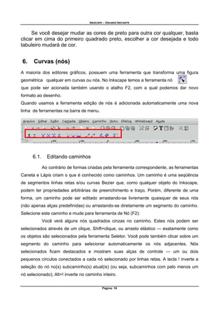 INKSCAPE - USUARIO INICIANTE
Página: 16
Se você desejar mudar as cores de preto para outra cor qualquer, basta
clicar em cima do primeiro quadrado preto, escolher a cor desejada e todo
tabuleiro mudará de cor.
6. Curvas (nós)
A maioria dos editores gráficos, possuem uma ferramenta que transforma uma figura
geométrica qualquer em curvas ou nós. No Inkscape temos a ferramenta nó
que pode ser acionada também usando o atalho F2, com a qual podemos dar novo
formato ao desenho.
Quando usamos a ferramenta edição de nós é adicionada automaticamente uma nova
linha de ferramentas na barra de menu.
6.1. Editando caminhos
Ao contrário de formas criadas pela ferramenta correspondente, as ferramentas
Caneta e Lápis criam o que é conhecido como caminhos. Um caminho é uma seqüência
de segmentos linhas retas e/ou curvas Bezier que, como qualquer objeto do Inkscape,
podem ter propriedades arbitrárias de preenchimento e traço. Porém, diferente de uma
forma, um caminho pode ser editado arrastando-se livremente quaisquer de seus nós
(não apenas alças predefinidas) ou arrastando-se diretamente um segmento do caminho.
Selecione este caminho e mude para ferramenta de Nó (F2):
Você verá alguns nós quadrados cinzas no caminho. Estes nós podem ser
selecionados através de um clique, Shift+clique, ou arrasto elástico — exatamente como
os objetos são selecionados pela ferramenta Seletor. Você pode também clicar sobre um
segmento do caminho para selecionar automaticamente os nós adjacentes. Nós
selecionados ficam destacados e mostram suas alças de controle — um ou dois
pequenos círculos conectados a cada nó selecionado por linhas retas. A tecla ! inverte a
seleção do nó no(s) subcaminho(s) atual(is) (ou seja, subcaminhos com pelo menos um
nó selecionado); Alt+! inverte no caminho inteiro.
 