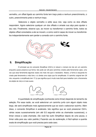 INKSCAPE - USUARIO INICIANTE
Página: 22
vermelho, um offset ligado ao caminho fonte tem traço preto e nenhum preenchimento, o
outro, preenchimento preto e nenhum traço.
Selecione o objeto vermelho e edite seus nós; veja como os dois offsets
respondem. Agora selecione qualquer um dos offsets e arraste sua alça para ajustar o
seu raio. Finalmente, observe que, ao mover ou transformar o caminho fonte, todos os
objetos offset conectados a ele se movem, e como você é capaz de mover ou transformá-
los independentemente sem perder a conexão com o caminho fonte.
9. Simplificação
O principal uso do comando Simplificar (Ctrl+L) é reduzir o número de nós em um caminho
enquanto quase preserva sua forma. Isto pode ser útil para caminhos criados pela ferramenta Lápis, uma
vez que essa ferramenta algumas vezes cria mais nós que o necessário. Abaixo, a forma à esquerda foi
criada pela ferramenta a mão livre, e à direita uma cópia que foi simplificada. O caminho original tem 28
nós, enquanto o simplificado tem 17 (o que significa que é muito mais fácil para trabalhar com a ferramenta
de edição de nós) e é mais suave.
A quantidade de simplificação (conhecida como limiar) depende do tamanho da
seleção. Por essa razão, se você selecionar um caminho junto com algum objeto mais
largo, ele será simplificado mais agressivamente que se você o selecionar sozinho. Além
disso, o comando Simplificar é acelerado. Isto significa que se você pressionar Ctrl+L
várias vezes sucessivamente (em até 0.5 segundo entre as chamadas sucessivas), o
limiar cresce a cada chamada. (Se você faz outro Simplificar depois de uma pausa, o
limiar volta para seu valor padrão.) Fazendo uso da aceleração, é fácil aplicar a quantia
exata de simplificação que você precisa para cada caso.
 