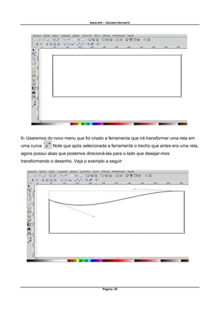 INKSCAPE - USUARIO INICIANTE
Página: 25
6- Usaremos do novo menu que foi criado a ferramenta que irá transformar uma reta em
uma curva . Note que após selecionada a ferramenta o trecho que antes era uma reta,
agora possui abas que podemos direcioná-las para o lado que desejar-mos
transformando o desenho. Veja o exemplo a seguir:
 