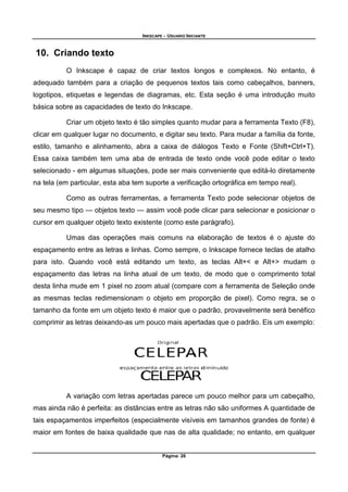 INKSCAPE - USUARIO INICIANTE
Página: 26
10. Criando texto
O Inkscape é capaz de criar textos longos e complexos. No entanto, é
adequado também para a criação de pequenos textos tais como cabeçalhos, banners,
logotipos, etiquetas e legendas de diagramas, etc. Esta seção é uma introdução muito
básica sobre as capacidades de texto do Inkscape.
Criar um objeto texto é tão simples quanto mudar para a ferramenta Texto (F8),
clicar em qualquer lugar no documento, e digitar seu texto. Para mudar a família da fonte,
estilo, tamanho e alinhamento, abra a caixa de diálogos Texto e Fonte (Shift+Ctrl+T).
Essa caixa também tem uma aba de entrada de texto onde você pode editar o texto
selecionado - em algumas situações, pode ser mais conveniente que editá-lo diretamente
na tela (em particular, esta aba tem suporte a verificação ortográfica em tempo real).
Como as outras ferramentas, a ferramenta Texto pode selecionar objetos de
seu mesmo tipo — objetos texto — assim você pode clicar para selecionar e posicionar o
cursor em qualquer objeto texto existente (como este parágrafo).
Umas das operações mais comuns na elaboração de textos é o ajuste do
espaçamento entre as letras e linhas. Como sempre, o Inkscape fornece teclas de atalho
para isto. Quando você está editando um texto, as teclas Alt+< e Alt+> mudam o
espaçamento das letras na linha atual de um texto, de modo que o comprimento total
desta linha mude em 1 pixel no zoom atual (compare com a ferramenta de Seleção onde
as mesmas teclas redimensionam o objeto em proporção de pixel). Como regra, se o
tamanho da fonte em um objeto texto é maior que o padrão, provavelmente será benéfico
comprimir as letras deixando-as um pouco mais apertadas que o padrão. Eis um exemplo:
A variação com letras apertadas parece um pouco melhor para um cabeçalho,
mas ainda não é perfeita: as distâncias entre as letras não são uniformes A quantidade de
tais espaçamentos imperfeitos (especialmente visíveis em tamanhos grandes de fonte) é
maior em fontes de baixa qualidade que nas de alta qualidade; no entanto, em qualquer
 