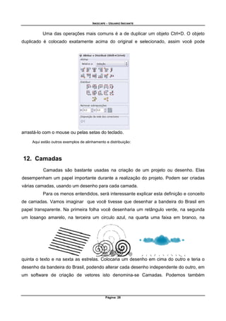 INKSCAPE - USUARIO INICIANTE
Página: 28
Uma das operações mais comuns é a de duplicar um objeto Ctrl+D. O objeto
duplicado é colocado exatamente acima do original e selecionado, assim você pode
arrastá-lo com o mouse ou pelas setas do teclado.
Aqui estão outros exemplos de alinhamento e distribuição:
12. Camadas
Camadas são bastante usadas na criação de um projeto ou desenho. Elas
desempenham um papel importante durante a realização do projeto. Podem ser criadas
várias camadas, usando um desenho para cada camada.
Para os menos entendidos, será interessante explicar esta definição e conceito
de camadas. Vamos imaginar que você tivesse que desenhar a bandeira do Brasil em
papel transparente. Na primeira folha você desenharia um retângulo verde, na segunda
um losango amarelo, na terceira um circulo azul, na quarta uma faixa em branco, na
quinta o texto e na sexta as estrelas. Colocaria um desenho em cima do outro e teria o
desenho da bandeira do Brasil, podendo alterar cada desenho independente do outro, em
um software de criação de vetores isto denomina-se Camadas. Podemos também
 