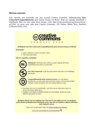 Direitos autorais:
Essa Apostila está licenciada sob uma Licença Creative Commons Atribuição-Uso Não-
Comercial-Compartilhamento pela mesma licença 2.0 Brazil. Pode ser copiada, distribuída e
modificada. Para ver uma cópia desta licença, visite http://creativecommons.org/licenses/by-nc-
sa/2.0/br/ ou envie uma carta para Creative Commons, 559 Nathan Abbott Way, Stanford,
California 94305, USA.
 