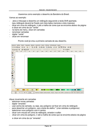 INKSCAPE - USUARIO INICIANTE
Página: 30
Usaremos como exemplo o desenho da Bandeira do Brasil.
Vamos ao exemplo:
− abra o Inkscape e desenhe um retângulo segurando a tecla Shift apertada.
(seu retângulo deverá ter ficado com dois lados menores e dois maiores)
− clicar em cima do retângulo, ir até a malha de cores que se encontra abaixo da página
e clicar em cima da cor “verde”
− na barra de menu, clicar em camadas
− renomear camadas
− digitar “verde”
− clicar em renomear
Pronto você já criou a primeira camada de seu desenho.
clique novamente em camadas
− adicionar novas camadas
− digitar “amarelo”
− usar acima da camada, ou seja, seu polígono vai ficar em cima do retângulo
− para desenhar um polígono, use a tecla de atalho * (criar estrelas e polígonos)
− selecionar novo polígono com 4 cantos
− clicar com mouse em cima do retângulo, arrastar e soltar.
− clicar em cima do polígono, ir até a malha de cores que se encontra abaixo da página
e clicar em cima da cor “amarelo”
 