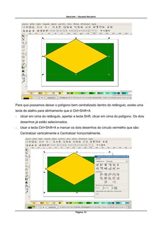 INKSCAPE - USUARIO INICIANTE
Página: 31
Para que possamos deixar o polígono bem centralizado dentro do retângulo, existe uma
tecla de atalho para alinhamento que é Ctrl+Shift+A
− clicar em cima do retângulo, apertar a tecla Shift, clicar em cima do polígono. Os dois
desenhos já estão selecionados.
− Usar a tecla Ctrl+Shift+A e marcar os dois desenhos do círculo vermelho que são:
Centralizar verticalmente e Centralizar horizontalmente.
 
