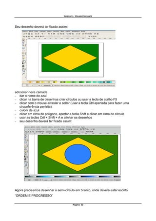 INKSCAPE - USUARIO INICIANTE
Página: 32
Seu desenho deverá ter ficado assim:
adicionar nova camada
− dar o nome de azul
− clicar na barra de desenhos criar círculos ou usar a tecla de atalho F5
− clicar com o mouse arrastar e soltar (usar a tecla Ctrl apertada para fazer uma
circunferência perfeita)
− colorir de azul
− clicar em cima do polígono, apertar a tecla Shift e clicar em cima do círculo
− usar as teclas Crtl + Shift + A e alinhar os desenhos
− seu desenho deverá ter ficado assim:
Agora precisamos desenhar o semi-círculo em branco, onde deverá estar escrito
“ORDEM E PROGRESSO”
 