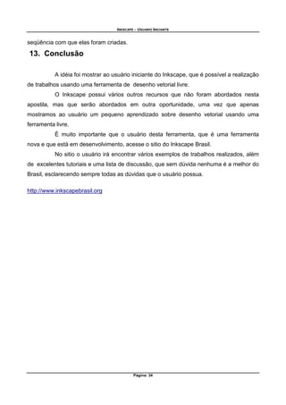 INKSCAPE - USUARIO INICIANTE
Página: 34
seqüência com que elas foram criadas.
13. Conclusão
A idéia foi mostrar ao usuário iniciante do Inkscape, que é possível a realização
de trabalhos usando uma ferramenta de desenho vetorial livre.
O Inkscape possui vários outros recursos que não foram abordados nesta
apostila, mas que serão abordados em outra oportunidade, uma vez que apenas
mostramos ao usuário um pequeno aprendizado sobre desenho vetorial usando uma
ferramenta livre.
È muito importante que o usuário desta ferramenta, que é uma ferramenta
nova e que está em desenvolvimento, acesse o sitio do Inkscape Brasil.
No sitio o usuário irá encontrar vários exemplos de trabalhos realizados, além
de excelentes tutoriais e uma lista de discussão, que sem dúvida nenhuma é a melhor do
Brasil, esclarecendo sempre todas as dúvidas que o usuário possua.
http://www.inkscapebrasil.org
 