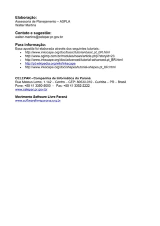 Elaboração:
Assessoria de Planejamento – ASPLA
Walter Martins
Contato e sugestão:
walter-martins@celepar.pr.gov.br
Para informação:
Essa apostila foi elaborada através dos seguintes tutoriais:
• http://www.inkscape.org/doc/basic/tutorial-basic.pt_BR.html
• http://www.ogimp.com.br/modules/news/article.php?storyid=23
• http://www.inkscape.org/doc/advanced/tutorial-advanced.pt_BR.html
• http://pt.wikipedia.org/wiki/Inkscape
• http://www.inkscape.org/doc/shapes/tutorial-shapes.pt_BR.html
CELEPAR - Companhia de Informática do Paraná
Rua Mateus Leme, 1.142 – Centro – CEP: 80530-010 - Curitiba – PR – Brasil
Fone: +55 41 3350-5000 - Fax: +55 41 3352-2222
www.celepar.pr.gov.br
Movimento Software Livre Paraná
www.softwarelivreparana.org.br
 