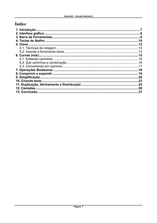 INKSCAPE - USUARIO INICIANTE
Página: 7
Índice
1. Introdução .....................................................................................................................7
2. Interface gráfica ............................................................................................................8
3. Barra de Ferramentas...................................................................................................9
4. Teclas de Atalho .........................................................................................................10
5. Clone ...........................................................................................................................13
5.1. Técnicas de colagem.............................................................................................13
5.2. Usando a ferramenta clone ...................................................................................13
6. Curvas (nós)................................................................................................................15
6.1. Editando caminhos ................................................................................................15
6.2. Sub caminhos e combinação.................................................................................16
6.3. Convertendo em caminho......................................................................................17
7. Operações Booleanas ................................................................................................18
8. Comprimir e expandir.................................................................................................19
9. Simplificação...............................................................................................................20
10. Criando texto.............................................................................................................23
11. Duplicação, Alinhamento e Distribuição ................................................................25
12. Camadas....................................................................................................................26
13. Conclusão .................................................................................................................31
 