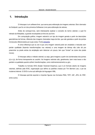 INKSCAPE - USUARIO INICIANTE
Página: 8
1. Introdução
O Inkscape é um software livre, que serve para editoração de imagens vetoriais. Ele é derivado
do Sodipodi, que foi um dos primeiros Softwares Livre para editoração de vetores.
Antes de começar-mos, será interessante explicar o conceito do termo vetorial, o qual foi
retirado da Wikipédia, a grande enciclopédia on-line de uso livre:
Em computação gráfica, imagem vetorial é um tipo de imagem gerada a partir de descrições
geométricas de formas, diferente das imagens chamadas mapa de bits, que são geradas a partir de pontos
minúsculos diferenciados por suas cores. Fonte:wikipédia
A única diferença que eu sei é que uma imagem vetorial pode ser ampliada e reduzida sem
perder qualidade (fazendo transformações nos vetores) e uma imagem de bitmap não (não dá pra
preencher os pixels extras da ampliação sem distorcer um pouco, tem que "chutar" as cores dos pixels
novos).
O Inkscape utiliza o método vetorial, ou seja, gera imagens a partir de coordenadas dos pontos
(x) e (y), de forma transparente ao usuário. As Imagens vetoriais são, geralmente, bem mais leves e não
perdem a qualidade quando sofrem transformações, como redimensionamento ou giro.
Trabalha no formato SVG (Scalar Vectorial Graphics), que é um formato aberto de imagens
vetoriais, definido pela W3C, organização que define os padrões criados por Tim Berners Lee, o pai da
moderna Internet. O SVG é uma sub definição da linguagem XML.
O Inkscape permite exportar e importar figuras nos formatos PNG, TIFF, GIF, JPG, AI, PDF,
entre outros.
 