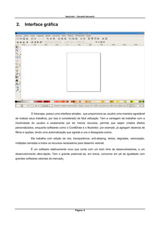 INKSCAPE - USUARIO INICIANTE
Página: 9
2. Interface gráfica
O Inkscape, possui uma interface simples, que proporciona ao usuário uma maneira agradável
de realizar seus trabalhos, por isso é considerado de fácil utilização. Tem a vantagem de trabalhar com a
intuitividade do usuário e exatamente por ter menos recursos, permite que sejam criados efeitos
personalizados, enquanto softwares como o CorelDraw e o Illustrator, por exemplo, já agregam dezenas de
filtros e opções, tendo uma automatização que agrada a uns e desagrada outros.
Ele trabalha com edição de nós, transparência, anti-aliasing, textos, degrades, vetorização,
múltiplas camadas e todos os recursos necessários para desenho vetorial.
É um software relativamente novo que conta com um bom time de desenvolvedores, e um
desenvolvimento ultra-rápido. Tem o grande potencial de, em breve, concorrer em pé de igualdade com
grandes softwares vetoriais do mercado.
 