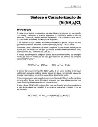 M Ó D U L O 1
QUÍMICA INORGÂNICA EXPERIMENTAL - 2003
8
Síntese e Caracterização do
[Ni(NH3)6]Cl2
Introdução
O metal níquel é dúctil e resistente a corrosão. Ocorre na natureza em combinação
com arsênio, antimônio e enxofre. Apresenta condutividade elétrica e térmica
elevadas. Em solução aquosa o estado de oxidação +2 é o mais importante, sendo
pouco comuns as reações de oxidação de +2 para +3.
O íon Ni(II) em solução aquosa acha-se coordenado a moléculas de água em uma
geometria octaédrica, formando o íon complexo [Ni(H2O)6] 2+
, de cor verde.
Em muitos casos, a formação de outros complexos ocorre através de reações de
substituição das moléculas de água por outros ligantes (moléculas neutras: NH3,
etilenodiamina, etc., ou ânions: Cl-
, OH-
, etc.).
A reação de formação do complexo cloreto de hexaaminoníquel(II), por exemplo,
resulta da troca de moléculas de água por moléculas de amônia, no complexo
octaédrico [Ni(H2O)6] 2+
,
[Ni(H2O)6] 2+
(aq) + 6 NH3(aq) → [Ni(NH3)6] 2+
(aq) + 6H2O(l)
O cloreto de hexaaminoníquel(II), [Ni(NH3)6]Cl2, é um sólido (cristais de cor azul-
violeta) com estrutura cristalina cúbica, solúvel em água e em solução aquosa de
amônia, mas insolúvel em amônia concentrada, álcool etílico e éter.
Este complexo decompõe-se pelo aquecimento liberando NH3(g), transformando-se
em um sólido de cor verde. O mesmo acontece com sua solução aquosa, que
muda de azul-violeta para verde com o aquecimento.
A obtenção de [Ni(NH3)6]Cl2 pode ser feita pela reação entre a amônia concentrada
e solução de cloreto de níquel(II). A equação da reação de obtenção pode ser
escrita como:
NiCl2 .6H2O(s) + 6 NH3(aq) → [Ni(NH3)6]Cl2 (s) + 6 H2O(l)
 